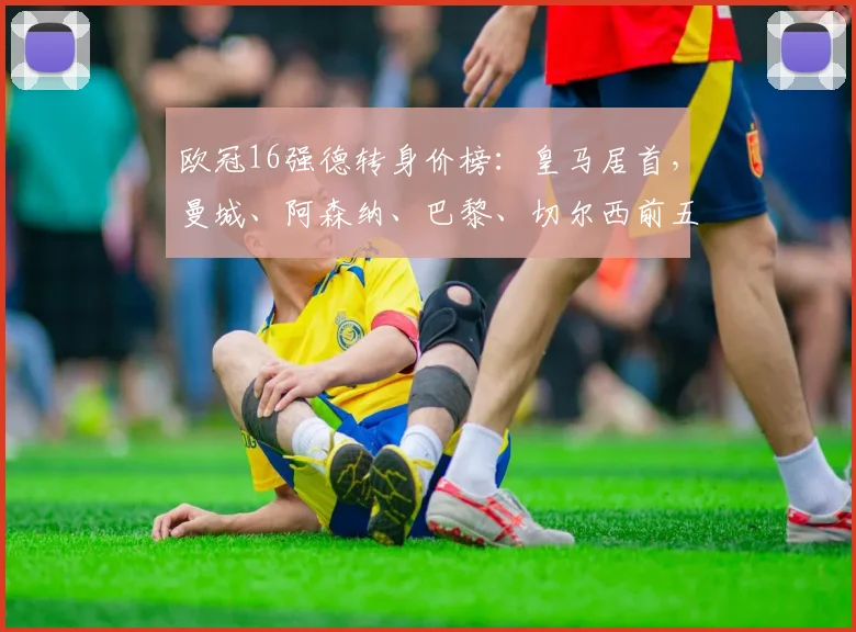 欧冠16强德转身价榜：皇马居首，曼城、阿森纳、巴黎、切尔西前五