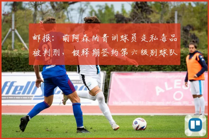 邮报：前阿森纳青训球员走私毒品被判刑，假释期签约第六级别球队